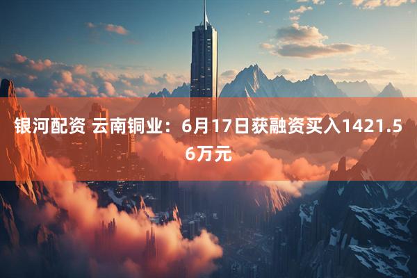 银河配资 云南铜业：6月17日获融资买入1421.56万元