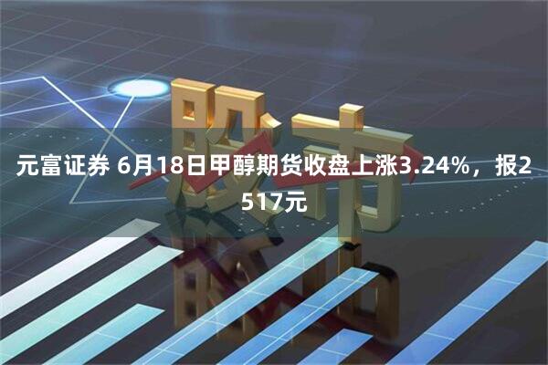 元富证券 6月18日甲醇期货收盘上涨3.24%，报2517元