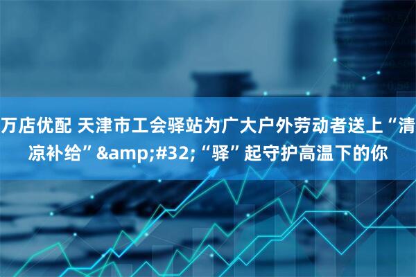 万店优配 天津市工会驿站为广大户外劳动者送上“清凉补给”&#32;“驿”起守护高温下的你