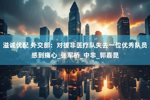 溢诚优配 外交部：对援非医疗队失去一位优秀队员感到痛心_张军桥_中非_郭嘉昆