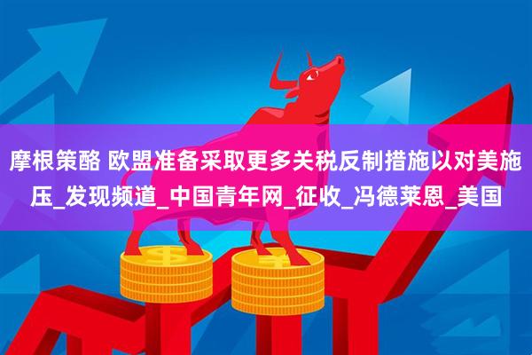 摩根策酪 欧盟准备采取更多关税反制措施以对美施压_发现频道_中国青年网_征收_冯德莱恩_美国