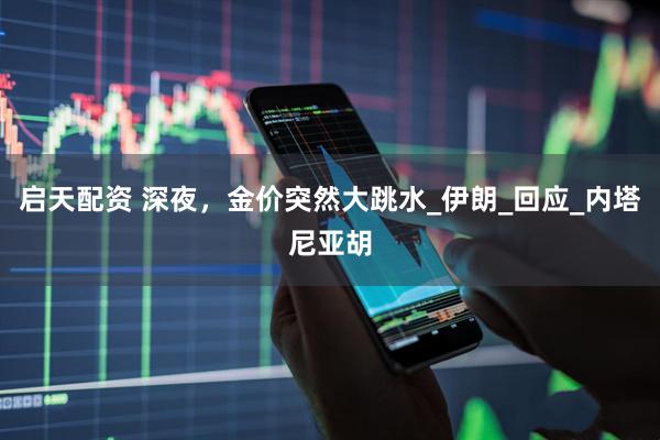 启天配资 深夜，金价突然大跳水_伊朗_回应_内塔尼亚胡