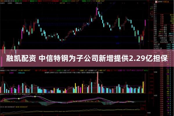 融凯配资 中信特钢为子公司新增提供2.29亿担保