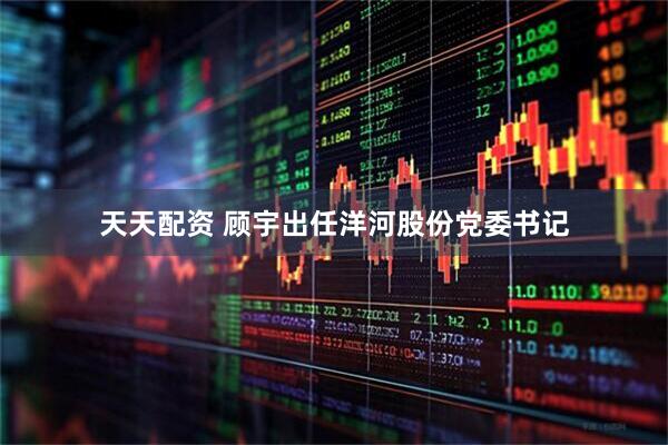 天天配资 顾宇出任洋河股份党委书记
