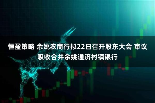 恒盈策略 余姚农商行拟22日召开股东大会 审议吸收合并余姚通济村镇银行