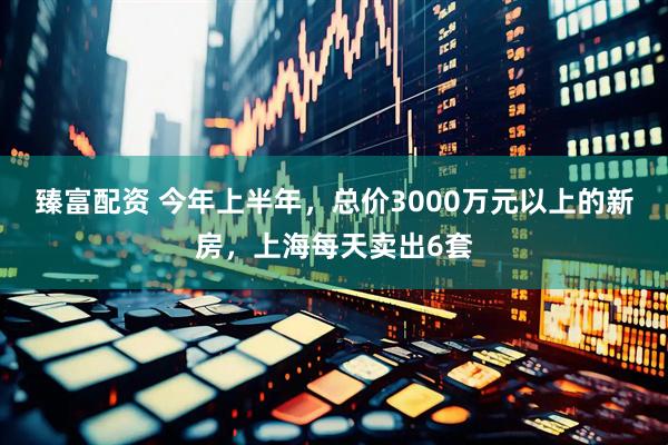 臻富配资 今年上半年，总价3000万元以上的新房，上海每天卖出6套