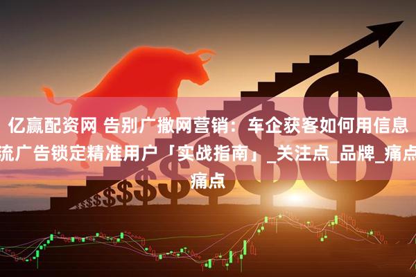 亿赢配资网 告别广撒网营销：车企获客如何用信息流广告锁定精准用户「实战指南」_关注点_品牌_痛点