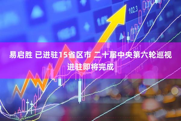 易启胜 已进驻15省区市 二十届中央第六轮巡视进驻即将完成