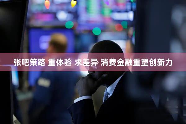 张吧策路 重体验 求差异 消费金融重塑创新力
