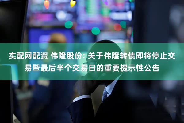 实配网配资 伟隆股份: 关于伟隆转债即将停止交易暨最后半个交易日的重要提示性公告