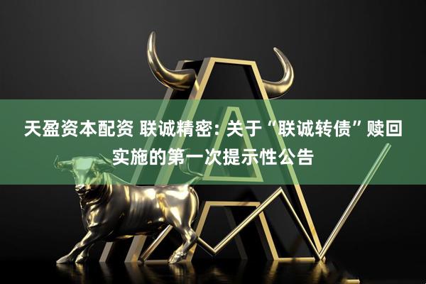 天盈资本配资 联诚精密: 关于“联诚转债”赎回实施的第一次提示性公告