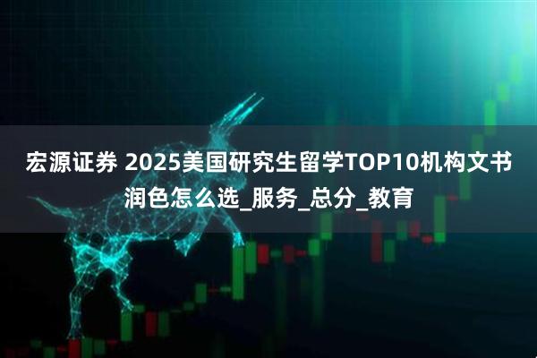 宏源证券 2025美国研究生留学TOP10机构文书润色怎么选_服务_总分_教育