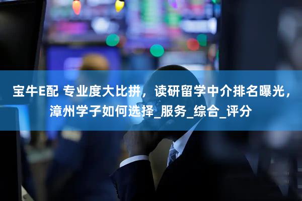 宝牛E配 专业度大比拼，读研留学中介排名曝光，漳州学子如何选择_服务_综合_评分