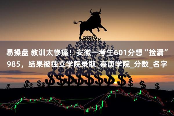 易操盘 教训太惨痛！安徽一考生601分想“捡漏”985，结果被独立学院录取_嘉庚学院_分数_名字