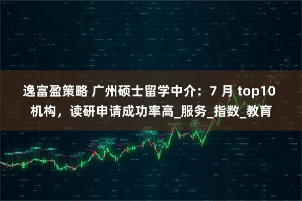 逸富盈策略 广州硕士留学中介：7 月 top10 机构，读研申请成功率高_服务_指数_教育