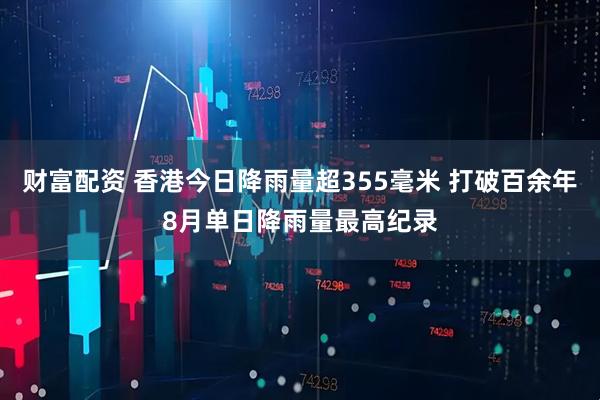 财富配资 香港今日降雨量超355毫米 打破百余年8月单日降雨量最高纪录