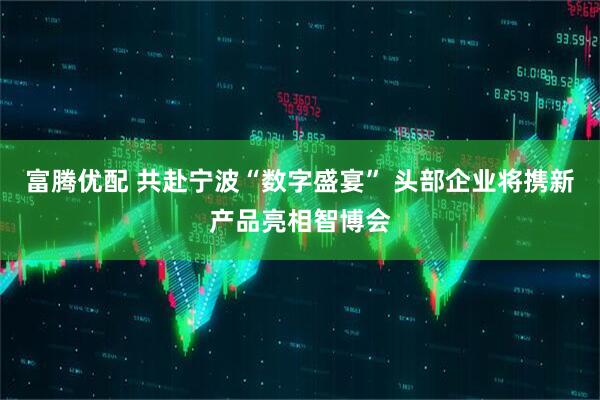 富腾优配 共赴宁波“数字盛宴” 头部企业将携新产品亮相智博会