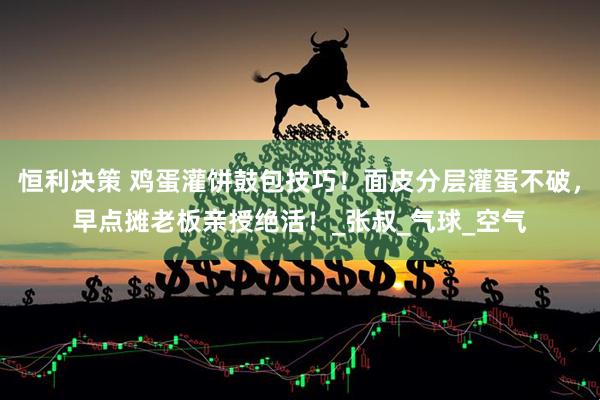 恒利决策 鸡蛋灌饼鼓包技巧！面皮分层灌蛋不破，早点摊老板亲授绝活！_张叔_气球_空气