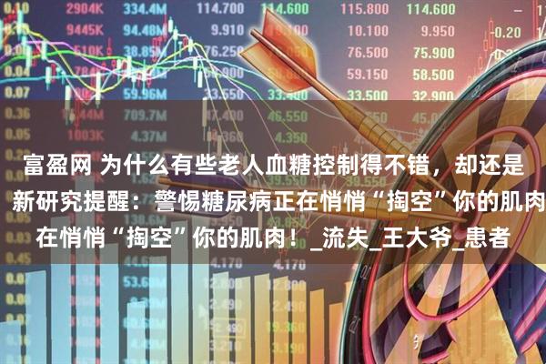 富盈网 为什么有些老人血糖控制得不错，却还是浑身没劲、走路发飘？新研究提醒：警惕糖尿病正在悄悄“掏空”你的肌肉！_流失_王大爷_患者
