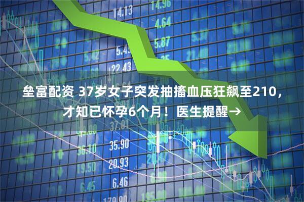 垒富配资 37岁女子突发抽搐血压狂飙至210，才知已怀孕6个月！医生提醒→