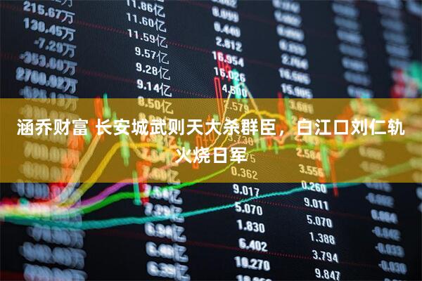 涵乔财富 长安城武则天大杀群臣，白江口刘仁轨火烧日军