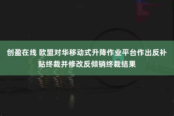 创盈在线 欧盟对华移动式升降作业平台作出反补贴终裁并修改反倾销终裁结果
