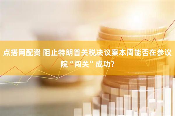 点搭网配资 阻止特朗普关税决议案本周能否在参议院“闯关”成功？