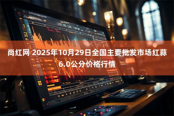 尚红网 2025年10月29日全国主要批发市场红蒜6.0公分价格行情