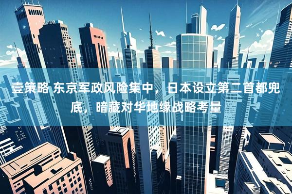 壹策略 东京军政风险集中，日本设立第二首都兜底，暗藏对华地缘战略考量