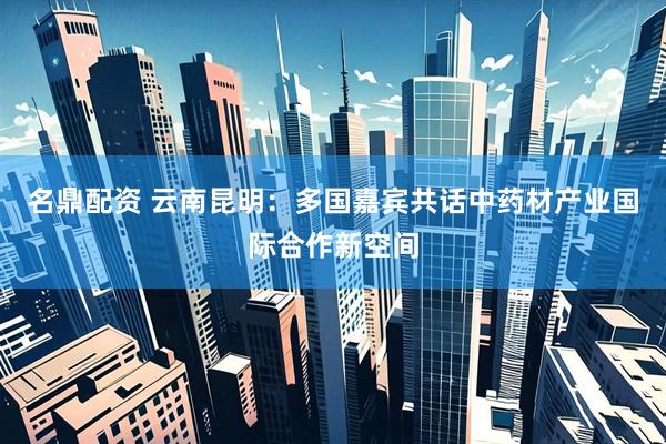 名鼎配资 云南昆明:多国嘉宾共话中药材产业国际合作新空间