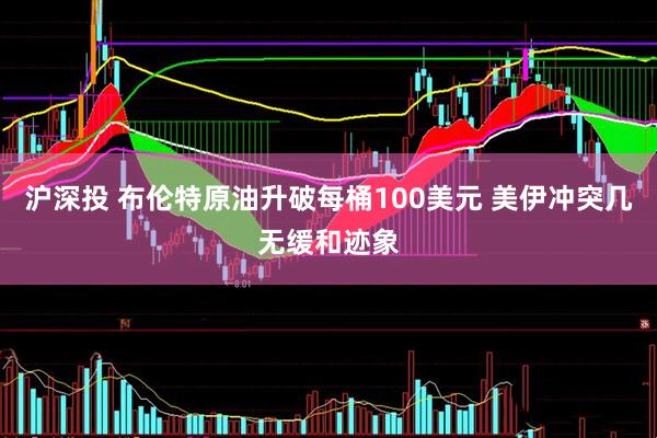 沪深投 布伦特原油升破每桶100美元 美伊冲突几无缓和迹象